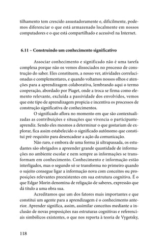 tilhamento tem crescido assustadoramente e, dificilmente, pode-
mos diferenciar o que está armazenado localmente em nossos
computadores e o que está compartilhado e acessível na Internet.


6.11 – Construindo um conhecimento significativo

         Associar conhecimento e significado não é uma tarefa
complexa porque não os vemos dissociados no processo de cons-
trução do saber. Eles constituem, a nosso ver, atividades correlaci-
onadas e complementares, e quando voltamos nossos olhos e aten-
ções para a aprendizagem colaborativa, lembrando aqui o termo
cooperação, abordado por Piaget, onde a troca se firma como ele-
mento relevante, excluída a passividade dos envolvidos, vemos
que este tipo de aprendizagem propicia e incentiva os processos de
construção significativa de conhecimentos.
         O significado aflora no momento em que são contextuali-
zadas as contribuições e situações que vivencia o participante-
aprendiz. Sendo eles mesmos a determinar o que gostariam de ex-
plorar, fica assim estabelecido o significado autônomo que consti-
tui pré-requisito para desencadear a ação da comunicação.
         Não raro, e embora de uma forma já ultrapassada, os estu-
dantes são obrigados a apreender grande quantidade de informa-
ções no ambiente escolar e nem sempre as informações se trans-
formam em conhecimento. Conhecimento e informação estão
interligados, mas o segundo só se transforma no primeiro quando
o sujeito consegue ligar a informação nova com conceitos ou pro-
posições relevantes preexistentes em sua estrutura cognitiva. É o
que Edgar Morin denomina de religação de saberes, expressão que
dá título a uma obra sua.
         Acreditamos que um dos fatores mais importantes e que
constitui um agente para a aprendizagem é o conhecimento ante-
rior. Aprender significa, assim, assimilar conceitos mediante a in-
clusão de novas proposições nas estruturas cognitivas e referenci-
ais simbólicos existentes, o que nos reporta à teoria de Vygotsky,


118
 