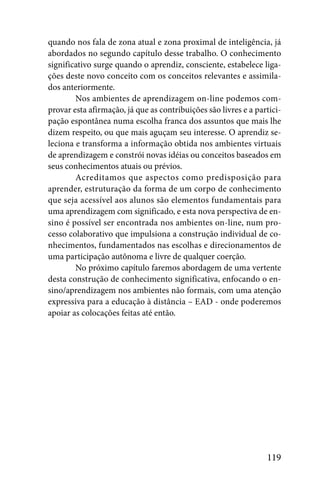 quando nos fala de zona atual e zona proximal de inteligência, já
abordados no segundo capítulo desse trabalho. O conhecimento
significativo surge quando o aprendiz, consciente, estabelece liga-
ções deste novo conceito com os conceitos relevantes e assimila-
dos anteriormente.
        Nos ambientes de aprendizagem on-line podemos com-
provar esta afirmação, já que as contribuições são livres e a partici-
pação espontânea numa escolha franca dos assuntos que mais lhe
dizem respeito, ou que mais aguçam seu interesse. O aprendiz se-
leciona e transforma a informação obtida nos ambientes virtuais
de aprendizagem e constrói novas idéias ou conceitos baseados em
seus conhecimentos atuais ou prévios.
        Acreditamos que aspectos como predisposição para
aprender, estruturação da forma de um corpo de conhecimento
que seja acessível aos alunos são elementos fundamentais para
uma aprendizagem com significado, e esta nova perspectiva de en-
sino é possível ser encontrada nos ambientes on-line, num pro-
cesso colaborativo que impulsiona a construção individual de co-
nhecimentos, fundamentados nas escolhas e direcionamentos de
uma participação autônoma e livre de qualquer coerção.
        No próximo capítulo faremos abordagem de uma vertente
desta construção de conhecimento significativa, enfocando o en-
sino/aprendizagem nos ambientes não formais, com uma atenção
expressiva para a educação à distância – EAD - onde poderemos
apoiar as colocações feitas até então.




                                                                 119
 