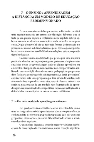 7 – O ENSINO / APRENDIZAGEM
A DISTÂNCIA: UM MODELO DE EDUCAÇÃO
            REDIMENSIONADO


        É comum ouvirmos falar que ensino a distância constitui
uma recente inovação em termos de educação. Sabemos que se
trata de um grande engano e tentaremos neste capítulo refletir so-
bre o assunto, evidenciando o caráter nada inovador deste pro-
cesso.O que de novo há são as recentes formas de interação no
processo de ensino a distância trazidas pelas tecnologias de ponta,
bem como uma maior credibilidade em relação a este novo protó-
tipo de educação.
        Consiste numa modalidade que prima por uma maneira
particular de criar um espaço para gerar, promover e implementar
situações novas de aprendizagem onde os alunos aprendem em
ambientes e tempos não convencionais e não compartilhados, uti-
lizando uma multiplicidade de recursos pedagógicos que preten-
dem facilitar a construção do conhecimento.Ao dizer ‘pretendem’
consideramos esta uma proposta que traz ainda dificuldades de
serem otimizadas por diversas razões, que vão desde a extrema re-
sistência na aceitação de um modelo não-fragmentado de apren-
dizagem, na necessidade de compartilhar espaços de reflexão até a
dificuldades em manipular os novos recursos midiáticos.


7.1 – Um novo modelo de aprendizagem autônoma

        Em geral, o Ensino a Distância deve ser entendida como
uma estratégia desenvolvida por sistemas educativos para oferecer
conhecimento a setores ou grupos da população que, por questões
geográficas e/ou sociais, possuem dificuldades de acesso a servi-
ços educativos regulares.
        O ensino não presencial tem por objetivo viabilizar os pro-
cessos de construção do conhecimento, numa redução significa-

120
 