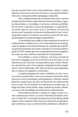 tiva dos encontros face-a-face entre professores e alunos. A quali-
dade de um processo como esse vincula-se a uma gama de fatores,
entre eles a concepção político-pedagógica subjacente.
        Para a implementação de um projeto deste porte é preciso
ressaltar que dois fatores estão intrinsecamente associados: a ques-
tão democrática e a tecnológica. A primeira, abrindo possibilida-
des de acesso à educação a massas da população, e a segunda for-
necendo suporte necessário para a produção de material
instrucional, tornando-se elemento fundamental, já que vai de-
sempenhar papel na mediação necessária ao processo de auto-
aprendizagem ou da aprendizagem independente.
        A necessidade mais ampla de democratização de acesso ao
conhecimento e também de se criar formas alternativas de prepa-
ração de quadros e de desenvolvimento de competências específi-
cas geraram propostas de ensino a distância no mundo inteiro a
partir de 1970, modelo que vem se expandindo de forma significa-
tiva como um novo estilo de construção do conhecimento.
        Na realidade, o ensino à distância vem hoje revestido de
uma nova roupagem, pois ele já existe há um bom tempo, se nos
reportarmos aos cursos por correspondência que, embora eficien-
tes e pertinentes para o fim proposto, atingindo de forma signifi-
cativa a massa interessada, eram alvos de escárnio pela população,
que os tachava de irregulares e ineficientes.
        A ampla propagação de cursos à distância só veio a acon-
tecer bem recentemente e tem como elemento detonador deste
processo as novas tecnologias, principalmente a Internet, sistema
global de comunicação em rede. No Brasil eles são relativamente
novos, frutos de acumulação de experiências variadas que, ao
longo do tempo, foram dando corpo à adoção do ensino a distân-
cia como nova metodologia para disseminar conhecimentos.
        Não podemos precisar o tempo ou o lugar em que o en-
sino a distância teve início, e se assim o fizermos deveremos retor-
nar ao século XV e à invenção da imprensa por Gutemberg, dando
origem ao livro impresso. Não seria essa uma forma de aprendiza-
gem à distância, já que, a partir da leitura individual, realizada in-


                                                                 121
 