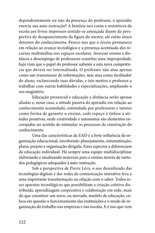dependentemente ou não da presença do professor, o aprendiz
exercia sua auto-instrução? A história nos conta a resistência da
escola aos livros impressos sentido-se ameaçada diante da pers-
pectiva do desaparecimento da figura do mestre, até então único
detentor do conhecimento. Parece-nos que o receio permanece
em relação ao avanço tecnológico e a presença acentuada dos re-
cursos multimídias nos espaços escolares. Associar ensino a dis-
tância a desemprego de professores constitui uma impropridade,
haja vista que o papel do professor subsiste a esta nova competên-
cia que deverá ser internalizada. O professor não atua apenas
como um transmissor de informações, mas atua como facilitador
do aluno, esclarecendo suas dúvidas, e isto motiva o professor a
trabalhar com outras habilidades e especializações, ampliando o
seu magistério.
        Educação presencial e educação a distância serão apenas
aliadas e, nesse caso, a atitude passiva do aprendiz em relação ao
conhecimento acumulado, estimulada por professores e tutores
como forma de garantir o ensino, cede espaço à ênfase a ati-
tudes proativas, onde criatividade e autonomia são elementos en-
corajados no sentido de estimular os processos de construção do
conhecimento.
        Uma das características da EAD é a forte influência da or-
ganização educacional, envolvendo planejamento, sistematização,
plano, projeto e organização dirigida. Estes aspectos a diferenciam
da educação individual. Há sempre uma equipe multidisciplinar
elaborando e atualizando materiais para o ensino através de méto-
dos pedagógicos adequados à auto-instrução.
        Sob a perspectiva de Pierre Lévy, o uso desenfreado das
tecnologias digitais e das redes de comunicação interativa leva a
uma importante transformação na relação com o saber. Todos es-
ses aparatos tecnológicos que possibilitam a criação coletiva dis-
tribuída, aprendizagem cooperativa e colaboração em rede, mais
do que constituir um novo, ou inovado, modelo de educação, co-
loca em questão o funcionamento das instituições e o modo de or-
ganização do trabalho nas empresas e nas escolas. E é isso que vem


122
 