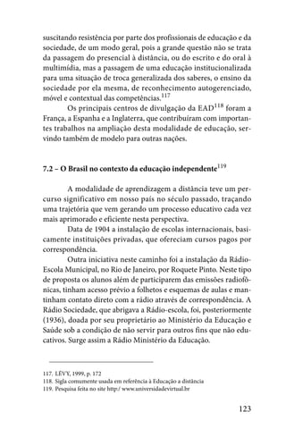 suscitando resistência por parte dos profissionais de educação e da
sociedade, de um modo geral, pois a grande questão não se trata
da passagem do presencial à distância, ou do escrito e do oral à
multimídia, mas a passagem de uma educação institucionalizada
para uma situação de troca generalizada dos saberes, o ensino da
sociedade por ela mesma, de reconhecimento autogerenciado,
móvel e contextual das competências.117
        Os principais centros de divulgação da EAD118 foram a
França, a Espanha e a Inglaterra, que contribuíram com importan-
tes trabalhos na ampliação desta modalidade de educação, ser-
vindo também de modelo para outras nações.


7.2 – O Brasil no contexto da educação independente119

         A modalidade de aprendizagem a distância teve um per-
curso significativo em nosso país no século passado, traçando
uma trajetória que vem gerando um processo educativo cada vez
mais aprimorado e eficiente nesta perspectiva.
         Data de 1904 a instalação de escolas internacionais, basi-
camente instituições privadas, que ofereciam cursos pagos por
correspondência.
         Outra iniciativa neste caminho foi a instalação da Rádio-
Escola Municipal, no Rio de Janeiro, por Roquete Pinto. Neste tipo
de proposta os alunos além de participarem das emissões radiofô-
nicas, tinham acesso prévio a folhetos e esquemas de aulas e man-
tinham contato direto com a rádio através de correspondência. A
Rádio Sociedade, que abrigava a Rádio-escola, foi, posteriormente
(1936), doada por seu proprietário ao Ministério da Educação e
Saúde sob a condição de não servir para outros fins que não edu-
cativos. Surge assim a Rádio Ministério da Educação.



117. LÉVY, 1999, p. 172
118. Sigla comumente usada em referência à Educação a distância
119. Pesquisa feita no site http:/ www.universidadevirtual.br


                                                                  123
 