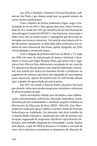 Em 1939, é fundado o Instituto Universal Brasileiro, sedi-
ado em São Paulo e que oferece ainda hoje um grande número de
cursos técnico-profissionais.
        Com o objetivo de formar professores leigos, surge a Uni-
versidade do Ar em 1941 e dura apenas dois anos. Outra Universi-
dade do Ar é criada em 1947 por iniciativa do Serviço Nacional de
Aprendizagem Comercial (SENAC) e das Emissoras Associadas e
tinha como alvo os comerciantes e empregados que deveriam ser
treinados em técnicas comerciais. Um total de onze estações de rá-
dio do interior repassavam as aulas lidas pelos professores nos es-
túdios de uma emissora de São Paulo, capital, atingindo, em 1950,
318 localidades e oitenta mil alunos.
        Com a chegada da primeira televisão no Brasil, a TV Tupi,
em 1950, este meio de comunicação de massa é solicitado a disse-
minar o ensino por Edgar Roquete Pinto, que junto com o enge-
nheiro José Oliveira Reis elaboraram a instalação de um canal de
TV educativa no Rio de Janeiro. Este canal foi autorizado a funcio-
nar, mas acabou por nunca ser instalado devido a problemas no
pagamento da emissora que havia sido adquirida de uma empresa
norte-americana. Apesar da tentativa não ter sido levada adiante
aqui, o projeto foi aproveitado em outros países.
        Em 1957, foi criado o Sistema Rádio-educativo Nacional
que durante vários anos produz programas veiculados a emissoras
de diversos pontos do país.
        Outro movimento voltado para atividades como alfabeti-
zação, conscientização, politização, educação sindicalista, instru-
mentalização das comunidades e animação popular intitulou-se
Movimento de Educação de Base (MEB- 1961/65). Este Movi-
mento foi criado pela Igreja Católica e recebeu verbas do Governo
Federal para ser viabilizado. Um elemento vital deste trabalho foi
o Sistema Rádio Educativo, constituído por rede de núcleos com
recepção organizada de programas educativos especialmente ela-
borados, num trabalho integrado de comunidade e escola. Quatro
anos depois, a ação do MEB já alcançava 14 estados e um total de
vinte cinco emissoras transmitiam os programas de educação de


124
 
