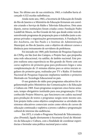 base. No último ano de sua existência, 1965, o trabalho havia al-
cançado 4.522 escolas radiofônicas.
        Ainda neste ano, 1965, a Secretaria de Educação do Estado
do Rio de Janeiro e o Ministério da Educação firmaram um convê-
nio criando o Serviço de Rádio e Televisão Educativos. Dois anos
depois, outras instituições foram criadas como: Fundação Padre
Landell de Moura, no Rio Grande do Sul, que desde então vem de-
senvolvendo programas de preparação para o trabalho junto a em-
presas privadas e organizações governamentais; A Fundação Pa-
dre Anchieta, em São Paulo e o Instituo de Administração
Municipal, no Rio de Janeiro, com o objetivo de oferecer cursos a
distância para treinamento de servidores de prefeituras.
        Foi iniciado em 1969, pelo Instituto de Pesquisas Espaciais
do CNPq, em São José dos Campos, o Projeto Saci, que propunha
uma rede educacional, via satélite, de âmbito nacional. Este pro-
jeto realizou uma experiência no Rio grande do Norte com um
curso supletivo de primeiro grau para professores leigos e uma
complementação de 15 minutos diários para as séries iniciais re-
gulares do primeiro grau, realizadas por TV e Rádio. O Instituto
Nacional de Pesquisas Espaciais implantou também o primeiro
Mestrado em Tecnologia Educacional no país.
        O uso gratuito do rádio para programas educativos foi re-
gulamentado pelos Ministérios das Comunicações e da Educação
e Cultura em 1969. Esses programas ocupavam cinco horas sema-
nais, tempo obrigatório instituído para essa programação. O tão
conhecido Projeto Minerva, que funcionava em cadeia nacional
para produção de textos e programas surgiu neste mesmo ano.
Este projeto tinha como objetivo complementar as atividades dos
sistemas educativos comerciais assim como oferta de cursos de
educação continuada e supletiva a jovens e adultos e programação
cultural de interesse das audiências.
        Em 1972, é criado o Programa Nacional de Telecomunica-
ções (Prontel), ligado diretamente à Secretaria Geral do Ministé-
rio da Educação e Cultura, com a finalidade de coordenar experi-
ências e formular uma política nacional para o setor.


                                                              125
 