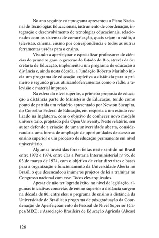 No ano seguinte este programa apresentou o Plano Nacio-
nal de Tecnologias Educacionais, instrumento de coordenação, in-
tegração e desenvolvimento de tecnologias educacionais, relacio-
nados com os sistemas de comunicação, quais sejam: o rádio, a
televisão, cinema, ensino por correspondência e todos as outras
ferramentas usadas para o ensino.
         Visando a aperfeiçoar e especializar professores de ciên-
cias do primeiro grau, o governo do Estado do Rio, através da Se-
cretaria de Educação, implementou um programa de educação a
distância e, ainda nesta década, a Fundação Roberto Marinho ini-
cia um programa de educação supletiva a distância para o pri-
meiro e segundo graus utilizando ferramentas como o rádio, a te-
levisão e material impresso.
         Na esfera do nível superior, a primeira proposta de educa-
ção a distância parte do Ministério de Educação, tendo como
ponto de partida um relatório apresentado por Newton Sucupira,
do Conselho Federal de Educação, em resposta a um estudo rea-
lizado na Inglaterra, com o objetivo de conhecer novo modelo
universitário, projetado pela Open University. Neste relatório, seu
autor defende a criação de uma universidade aberta, conside-
rando-a uma forma de ampliação de oportunidades de acesso ao
ensino superior e um processo de educação permanente em nível
universitário.
         Algumas investidas foram feitas neste sentido no Brasil
entre 1972 e 1974, entre elas a Portaria Interministerial nº 96, de
05 de março de 1974, com o objetivo de criar diretrizes e bases
para a organização e funcionamento da Universidade Aberta no
Brasil, o que desencadeou inúmeros projetos de lei a tramitar no
Congresso nacional com esse. Todos eles arquivados.
         Apesar de não ter logrado êxito, no nível de legislação, al-
gumas iniciativas concretas de ensino superior a distância surgem
na década de 80, entre eles: o programa de ensino a distância da
Universidade de Brasília; o programa de pós-graduação da Coor-
denação de Aperfeiçoamento de Pessoal de Nível Superior (Ca-
pes/MEC); e Associação Brasileira de Educação Agrícola (Abeas)


126
 