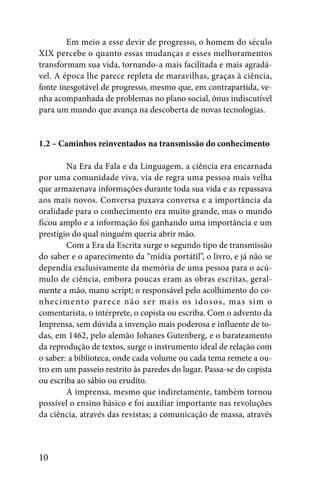 Em meio a esse devir de progresso, o homem do século
XIX percebe o quanto essas mudanças e esses melhoramentos
transformam sua vida, tornando-a mais facilitada e mais agradá-
vel. A época lhe parece repleta de maravilhas, graças à ciência,
fonte inesgotável de progresso, mesmo que, em contrapartida, ve-
nha acompanhada de problemas no plano social, ônus indiscutível
para um mundo que avança na descoberta de novas tecnologias.


1.2 – Caminhos reinventados na transmissão do conhecimento

        Na Era da Fala e da Linguagem, a ciência era encarnada
por uma comunidade viva, via de regra uma pessoa mais velha
que armazenava informações durante toda sua vida e as repassava
aos mais novos. Conversa puxava conversa e a importância da
oralidade para o conhecimento era muito grande, mas o mundo
ficou amplo e a informação foi ganhando uma importância e um
prestígio do qual ninguém queria abrir mão.
        Com a Era da Escrita surge o segundo tipo de transmissão
do saber e o aparecimento da “mídia portátil”, o livro, e já não se
dependia exclusivamente da memória de uma pessoa para o acú-
mulo de ciência, embora poucas eram as obras escritas, geral-
mente a mão, manu script; o responsável pelo acolhimento do co-
n he cimento parece não s er mais os idos os, mas sim o
comentarista, o intérprete, o copista ou escriba. Com o advento da
Imprensa, sem dúvida a invenção mais poderosa e influente de to-
das, em 1462, pelo alemão Johanes Gutenberg, e o barateamento
da reprodução de textos, surge o instrumento ideal de relação com
o saber: a biblioteca, onde cada volume ou cada tema remete a ou-
tro em um passeio restrito às paredes do lugar. Passa-se do copista
ou escriba ao sábio ou erudito.
        A imprensa, mesmo que indiretamente, também tornou
possível o ensino básico e foi auxiliar importante nas revoluções
da ciência, através das revistas; a comunicação de massa, através



10
 