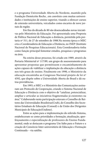 e o programa Universidade Aberta do Nordeste, mantido pela
Fundação Demócrito Rocha , em convênio com muitas universi-
dades e instituições de ensino superior, visando a oferecer cursos
de extensão universitária, veiculados como encartes de nove jor-
nais da região.
         Em fins da década de 80 são desencadeadas novas iniciati-
vas pelo Ministério da Educação. Foi apresentada uma Proposta
de Política Nacional de Educação a distância, permitida pela por-
taria nº 511, de 27 de setembro de 1988.Na mesma época o MEC
cria a Coordenadoria de Educação a Distância, no INEP (Instituto
Nacional de Pesquisas Educacionais). Esta Coordenadoria tinha
como função principal fomentar estudos, pesquisas e programas
na área.
         Na esteira desse processo, foi criado em 1989, através da
Portaria Ministerial nº 117/89, um grupo de assessoramento para
apresentar propostas que permitissem o encaminhamento de
ações capazes de viabilizar a implantação da educação a distância
nos três graus de ensino. Finalmente em 1990, o Ministério da
educação encaminha ao Congresso Nacional projeto de lei nº
4592, que dispõe sobre a Universidade Aberta do Brasil e dá ou-
tras providências.
         Em 1993, o MEC e o Ministério das Comunicações assina-
ram um Protocolo de Cooperação, criando o Sistema Nacional de
Educação a Distância com o objetivo de “catalizar, potencializar,
ampliar e articular as iniciativas fragmentadas já existentes na
área.” Colaborando nesta participação estavam o Conselho de Rei-
tores das Universidades Brasileiras(Crub), do Conselho dos Secre-
tários Estaduais de Educação (Consed) e da União dos Dirigentes
Municipais de Educação(Undime).
         Entre as ações para a implementação do referido Sistema,
estabeleceram-se como prioridades a formação, atualização, aper-
feiçoamento e especialização de professores do Ensino Funda-
mental, onde se destacam o programa Um Salto para o Futuro e a
criação de Consórcio Inter-universitário de Educação e Formação
Continuada – via satélite.


                                                              127
 