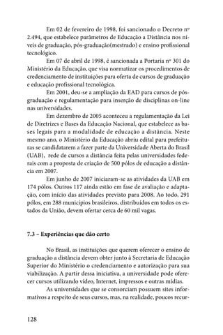 Em 02 de fevereiro de 1998, foi sancionado o Decreto nº
2.494, que estabelece parâmetros de Educação a Distância nos ní-
veis de graduação, pós-graduação(mestrado) e ensino profissional
tecnológico.
         Em 07 de abril de 1998, é sancionada a Portaria nº 301 do
Ministério da Educação, que visa normatizar os procedimentos de
credenciamento de instituições para oferta de cursos de graduação
e educação profissional tecnológica.
         Em 2001, deu-se a ampliação da EAD para cursos de pós-
graduação e regulamentação para inserção de disciplinas on-line
nas universidades.
         Em dezembro de 2005 aconteceu a regulamentação da Lei
de Diretrizes e Bases da Educação Nacional, que estabelece as ba-
ses legais para a modalidade de educação a distância. Neste
mesmo ano, o Ministério da Educação abriu edital para prefeitu-
ras se candidatarem a fazer parte da Universidade Aberta do Brasil
(UAB), rede de cursos a distância feita pelas universidades fede-
rais com a proposta de criação de 500 pólos de educação a distân-
cia em 2007.
         Em junho de 2007 iniciaram-se as atividades da UAB em
174 pólos. Outros 117 ainda estão em fase de avaliação e adapta-
ção, com início das atividades previsto para 2008. Ao todo, 291
pólos, em 288 municípios brasileiros, distribuídos em todos os es-
tados da União, devem ofertar cerca de 60 mil vagas.


7.3 – Experiências que dão certo

        No Brasil, as instituições que querem oferecer o ensino de
graduação a distância devem obter junto à Secretaria de Educação
Superior do Ministério o credenciamento e autorização para sua
viabilização. A partir dessa iniciativa, a universidade pode ofere-
cer cursos utilizando vídeo, Internet, impressos e outras mídias.
        As universidades que se consorciam possuem sites infor-
mativos a respeito de seus cursos, mas, na realidade, poucos recur-


128
 