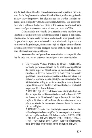 sos da Web são utilizados como ferramentas de auxílio a este en-
sino. Mais freqüentemente são utilizados livros, cadernos, guias de
estudo, todos impressos. Em alguns sites são citados também re-
cursos como fitas de vídeo, fitas de áudio, telefone, fax, computa-
dor, tele e vídeoconferências, rádio e TV. Assim, nenhum desses
cursos configura-se como cursos virtuais, ou seja, via Web.
         Caminhando no sentido de disseminar este modelo, que
instituiu-se com o objetivo de democratizar o acesso à educação,
eliminando, de uma certa forma, a exclusão de uma grande parte
da população, que por motivos diversos ainda não ingressaram
num curso de graduação, formaram-se já há algum tempo alguns
sistemas de consórcio que abrigam várias instituições de ensino
com ofertas de cursos a distância.
         Veremos abaixo alguns desses consórcios e as especificida-
des de cada um, assim como as instituições a eles consorciados.

           Universidade Virtual Pública do Brasil – UNIREDE,
           formada por um consórcio de 63 instituições públicas
           de ensino superior (Ipes), entre universidades federais,
           estaduais e Cefets. Seu objetivo é oferecer cursos de
           qualidade, procurando aproveitar a infra-estrutura e o
           potencial docente das instituições consorciadas. São
           utilizadas tecnologias de informação e comunicação
           específicas, como áudio, videoconferência, material
           impresso, CD- Rom, Internet.
           A UNIREDE já oferece dois cursos a distância destina-
           dos a capacitar profissionais da área de educação: TV
           na Escola e os Desafios de Hoje e Formação em Edu-
           cação a Distância; além disso, elabora atualmente um
           plano de oferta de cursos em diversas áreas da educa-
           ção tecnológica.
           A UNIREDE conta com instituições consorciadas dis-
           tribuídas por todas as regiões do nosso país, sendo que
           há, na região sudeste, 20 delas, a saber: UFES, UFF,
           UFJF, UFLA, UFMG, UFOP, UFRJ, UFRRJ, UFScar,
           UFU, UFV, UNESP, UNICAMP, UNIFESP, UNIMON-
           TES, UNIRIO, CEFET-RJ, EFEI, FUNREI, UEMG.

                                                              129
 