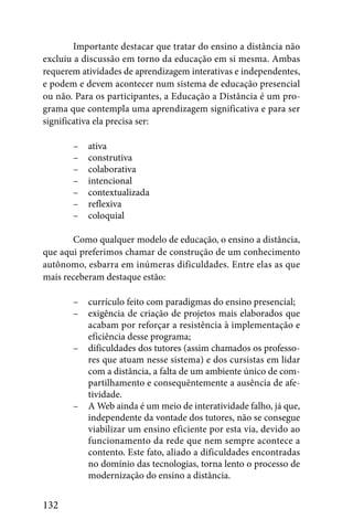 Importante destacar que tratar do ensino a distância não
excluiu a discussão em torno da educação em si mesma. Ambas
requerem atividades de aprendizagem interativas e independentes,
e podem e devem acontecer num sistema de educação presencial
ou não. Para os participantes, a Educação a Distância é um pro-
grama que contempla uma aprendizagem significativa e para ser
significativa ela precisa ser:

       –   ativa
       –   construtiva
       –   colaborativa
       –   intencional
       –   contextualizada
       –   reflexiva
       –   coloquial

       Como qualquer modelo de educação, o ensino a distância,
que aqui preferimos chamar de construção de um conhecimento
autônomo, esbarra em inúmeras dificuldades. Entre elas as que
mais receberam destaque estão:

       –   currículo feito com paradigmas do ensino presencial;
       –   exigência de criação de projetos mais elaborados que
           acabam por reforçar a resistência à implementação e
           eficiência desse programa;
       –   dificuldades dos tutores (assim chamados os professo-
           res que atuam nesse sistema) e dos cursistas em lidar
           com a distância, a falta de um ambiente único de com-
           partilhamento e consequëntemente a ausência de afe-
           tividade.
       –   A Web ainda é um meio de interatividade falho, já que,
           independente da vontade dos tutores, não se consegue
           viabilizar um ensino eficiente por esta via, devido ao
           funcionamento da rede que nem sempre acontece a
           contento. Este fato, aliado a dificuldades encontradas
           no domínio das tecnologias, torna lento o processo de
           modernização do ensino a distância.


132
 