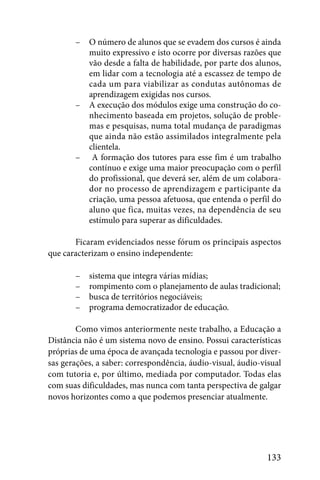 –   O número de alunos que se evadem dos cursos é ainda
           muito expressivo e isto ocorre por diversas razões que
           vão desde a falta de habilidade, por parte dos alunos,
           em lidar com a tecnologia até a escassez de tempo de
           cada um para viabilizar as condutas autônomas de
           aprendizagem exigidas nos cursos.
       –   A execução dos módulos exige uma construção do co-
           nhecimento baseada em projetos, solução de proble-
           mas e pesquisas, numa total mudança de paradigmas
           que ainda não estão assimilados integralmente pela
           clientela.
       –    A formação dos tutores para esse fim é um trabalho
           contínuo e exige uma maior preocupação com o perfil
           do profissional, que deverá ser, além de um colabora-
           dor no processo de aprendizagem e participante da
           criação, uma pessoa afetuosa, que entenda o perfil do
           aluno que fica, muitas vezes, na dependência de seu
           estímulo para superar as dificuldades.

       Ficaram evidenciados nesse fórum os principais aspectos
que caracterizam o ensino independente:

       –   sistema que integra várias mídias;
       –   rompimento com o planejamento de aulas tradicional;
       –   busca de territórios negociáveis;
       –   programa democratizador de educação.

        Como vimos anteriormente neste trabalho, a Educação a
Distância não é um sistema novo de ensino. Possui características
próprias de uma época de avançada tecnologia e passou por diver-
sas gerações, a saber: correspondência, áudio-visual, áudio-visual
com tutoria e, por último, mediada por computador. Todas elas
com suas dificuldades, mas nunca com tanta perspectiva de galgar
novos horizontes como a que podemos presenciar atualmente.




                                                              133
 