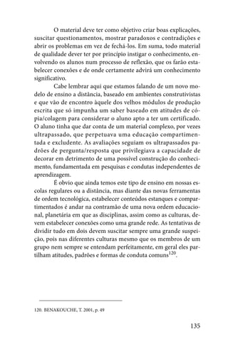 O material deve ter como objetivo criar boas explicações,
suscitar questionamentos, mostrar paradoxos e contradições e
abrir os problemas em vez de fechá-los. Em suma, todo material
de qualidade dever ter por princípio instigar o conhecimento, en-
volvendo os alunos num processo de reflexão, que os farão esta-
belecer conexões e de onde certamente advirá um conhecimento
significativo.
        Cabe lembrar aqui que estamos falando de um novo mo-
delo de ensino a distância, baseado em ambientes construtivistas
e que vão de encontro àquele dos velhos módulos de produção
escrita que só impunha um saber baseado em atitudes de có-
pia/colagem para considerar o aluno apto a ter um certificado.
O aluno tinha que dar conta de um material complexo, por vezes
ultrapassado, que perpetuava uma educação compartimen-
tada e excludente. As avaliações seguiam os ultrapassados pa-
drões de pergunta/resposta que privilegiava a capacidade de
decorar em detrimento de uma possível construção do conheci-
mento, fundamentada em pesquisas e condutas independentes de
aprendizagem.
        É obvio que ainda temos este tipo de ensino em nossas es-
colas regulares ou a distância, mas diante das novas ferramentas
de ordem tecnológica, estabelecer conteúdos estanques e compar-
timentados é andar na contramão de uma nova ordem educacio-
nal, planetária em que as disciplinas, assim como as culturas, de-
vem estabelecer conexões como uma grande rede. As tentativas de
dividir tudo em dois devem suscitar sempre uma grande suspei-
ção, pois nas diferentes culturas mesmo que os membros de um
grupo nem sempre se entendam perfeitamente, em geral eles par-
tilham atitudes, padrões e formas de conduta comuns120.




120. BENAKOUCHE, T. 2001, p. 49


                                                              135
 