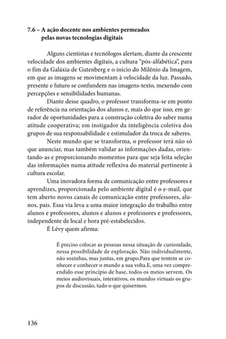 7.6 – A ação docente nos ambientes permeados
7.6 – pelas novas tecnologias digitais

        Alguns cientistas e tecnólogos alertam, diante da crescente
velocidade dos ambientes digitais, a cultura “pós-alfabética”, para
o fim da Galáxia de Gutenberg e o início do Milênio da Imagem,
em que as imagens se movimentam à velocidade da luz. Passado,
presente e futuro se confundem nas imagens-texto, mexendo com
percepções e sensibilidades humanas.
        Diante desse quadro, o professor transforma-se em ponto
de referência na orientação dos alunos e, mais do que isso, em ge-
rador de oportunidades para a construção coletiva do saber numa
atitude cooperativa; em instigador da inteligência coletiva dos
grupos de sua responsabilidade e estimulador da troca de saberes.
        Neste mundo que se transforma, o professor terá não só
que anunciar, mas também validar as informações dadas, orien-
tando-as e proporcionando momentos para que seja feita seleção
das informações numa atitude reflexiva do material pertinente à
cultura escolar.
        Uma inovadora forma de comunicação entre professores e
aprendizes, proporcionada pelo ambiente digital é o e-mail, que
tem aberto novos canais de comunicação entre professores, alu-
nos, pais. Essa via leva a uma maior integração do trabalho entre
alunos e professores, alunos e alunos e professores e professores,
independente de local e hora pré-estabelecidos.
        É Lévy quem afirma:

           É preciso colocar as pessoas nessa situação de curiosidade,
           nessa possibilidade de exploração. Não individualmente,
           não sozinhas, mas juntas, em grupo.Para que tentem se co-
           nhecer e conhecer o mundo a sua volta.E, uma vez compre-
           endido esse princípio de base, todos os meios servem. Os
           meios audiovisuais, interativos, os mundos virtuais os gru-
           pos de discussão, tudo o que quisermos.




136
 