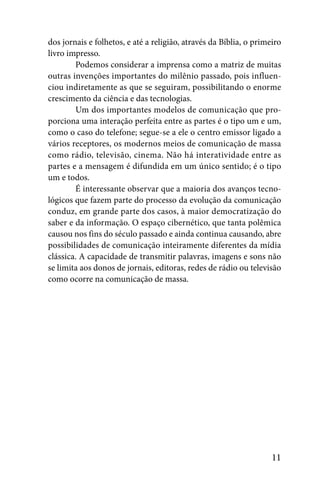 dos jornais e folhetos, e até a religião, através da Bíblia, o primeiro
livro impresso.
        Podemos considerar a imprensa como a matriz de muitas
outras invenções importantes do milênio passado, pois influen-
ciou indiretamente as que se seguiram, possibilitando o enorme
crescimento da ciência e das tecnologias.
        Um dos importantes modelos de comunicação que pro-
porciona uma interação perfeita entre as partes é o tipo um e um,
como o caso do telefone; segue-se a ele o centro emissor ligado a
vários receptores, os modernos meios de comunicação de massa
como rádio, televisão, cinema. Não há interatividade entre as
partes e a mensagem é difundida em um único sentido; é o tipo
um e todos.
        É interessante observar que a maioria dos avanços tecno-
lógicos que fazem parte do processo da evolução da comunicação
conduz, em grande parte dos casos, à maior democratização do
saber e da informação. O espaço cibernético, que tanta polêmica
causou nos fins do século passado e ainda continua causando, abre
possibilidades de comunicação inteiramente diferentes da mídia
clássica. A capacidade de transmitir palavras, imagens e sons não
se limita aos donos de jornais, editoras, redes de rádio ou televisão
como ocorre na comunicação de massa.




                                                                    11
 
