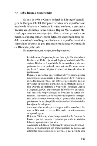 7.7 – Sob a leitura de experiências

        No ano de 1999 o Centro Federal de Educação Tecnoló-
gica de Campos, CEFET Campos, vivenciou uma experiência no
modelo de Educação a Distância. Este fato nos levou a procurar a
Técnica em Assuntos Educacionais, Regina Maria Muniz Ma-
chado, que coordenou esse projeto piloto e relatou para nós a ex-
periência que a fez tornar-se uma defensora apaixonada desse mo-
delo de ensino/aprendizagem, aliada a uma experiência anterior
como aluna do curso de pós-graduação em Educação Continuada
e a Distância, pela UnB.
        Transcrevemos, na íntegra, seu depoimento.

           Parti de uma pós-graduação em Educação Continuada e a
           Distância na UnB, cuja metodologia aplicada foi a da Edu-
           cação a Distância. A qualidade do curso talvez tenha des-
           pertado o interesse profundo sobre o tema. Creio que come-
           çar bem é essencial para avançar na área de atuação
           profissional.
           Durante o curso tive oportunidade de vivenciar a prática
           concomitante da educação a distância no CEFET Campos,
           que adquiriu, na época, um software gerenciador para as
           atividades e possibilitou um ambiente de trabalho nesta li-
           nha. O grupo que formava o Núcleo de Tecnologia Ciência
           e Cognição, NTCC, era composto de professores que cursa-
           vam mestrado e especialização na área além de outros inte-
           ressados. Foi uma excelente experiência quando consegui-
           mos colocar um piloto na rede. O púbico-alvo foram os
           professores de escolas públicas de uma localidade vizinha,
           Bom Jesus de Itabapoana.
           Além do ambiente de aprendizagem utilizamos chats, Fó-
           rum de Discussão e Lista de Discussão como ferramentas
           de aprendizagem.
           Hoje este Núcleo foi absorvido pelo núcleo de Pesquisa da
           Escola o que interrompeu o trabalho que vinha sendo feito.
           Estamos aguardando o que virá.
           A educação a distância é interessante, economiza tempo, di-
           nheiro, além de atingir um grande número de pessoas em
           diferentes pontos da região e do país, o que permite uma


                                                                 137
 
