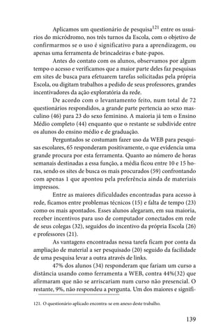 Aplicamos um questionário de pesquisa121 entre os usuá-
rios do micródromo, nos três turnos da Escola, com o objetivo de
confirmarmos se o uso é significativo para a aprendizagem, ou
apenas uma ferramenta de brincadeiras e bate-papos.
         Antes do contato com os alunos, observamos por algum
tempo o acesso e verificamos que a maior parte deles faz pesquisas
em sites de busca para efetuarem tarefas solicitadas pela própria
Escola, ou digitam trabalhos a pedido de seus professores, grandes
incentivadores da ação exploratória da rede.
         De acordo com o levantamento feito, num total de 72
questionários respondidos, a grande parte pertencia ao sexo mas-
culino (46) para 23 do sexo feminino. A maioria já tem o Ensino
Médio completo (44) enquanto que o restante se subdivide entre
os alunos do ensino médio e de graduação.
         Perguntados se costumam fazer uso da WEB para pesqui-
sas escolares, 65 responderam positivamente, o que evidencia uma
grande procura por esta ferramenta. Quanto ao número de horas
semanais destinadas a essa função, a média ficou entre 10 e 15 ho-
ras, sendo os sites de busca os mais procurados (59) confrontando
com apenas 1 que apontou pela preferência ainda de materiais
impressos.
         Entre as maiores dificuldades encontradas para acesso à
rede, ficamos entre problemas técnicos (15) e falta de tempo (23)
como os mais apontados. Esses alunos alegaram, em sua maioria,
receber incentivos para uso de computador conectados em rede
de seus colegas (32), seguidos do incentivo da própria Escola (26)
e professores (21).
         As vantagens encontradas nessa tarefa ficam por conta da
ampliação de material a ser pesquisado (20) seguido da facilidade
de uma pesquisa levar a outra através de links.
         47% dos alunos (34) responderam que fariam um curso a
distância usando como ferramenta a WEB, contra 44%(32) que
afirmaram que não se arriscariam num curso não presencial. O
restante, 9%, não respondeu a pergunta. Um dos maiores e signifi-

121. O questionário aplicado encontra-se em anexo deste trabalho.


                                                                    139
 