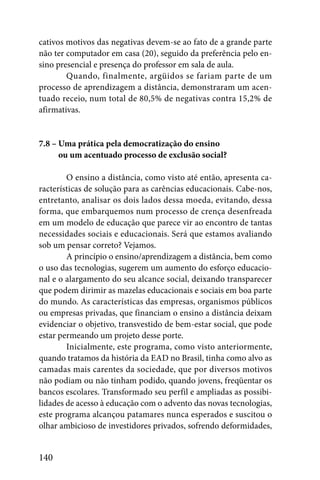 cativos motivos das negativas devem-se ao fato de a grande parte
não ter computador em casa (20), seguido da preferência pelo en-
sino presencial e presença do professor em sala de aula.
        Quando, finalmente, argüidos se fariam parte de um
processo de aprendizagem a distância, demonstraram um acen-
tuado receio, num total de 80,5% de negativas contra 15,2% de
afirmativas.


7.8 – Uma prática pela democratização do ensino
7.8 – ou um acentuado processo de exclusão social?

        O ensino a distância, como visto até então, apresenta ca-
racterísticas de solução para as carências educacionais. Cabe-nos,
entretanto, analisar os dois lados dessa moeda, evitando, dessa
forma, que embarquemos num processo de crença desenfreada
em um modelo de educação que parece vir ao encontro de tantas
necessidades sociais e educacionais. Será que estamos avaliando
sob um pensar correto? Vejamos.
        A princípio o ensino/aprendizagem a distância, bem como
o uso das tecnologias, sugerem um aumento do esforço educacio-
nal e o alargamento do seu alcance social, deixando transparecer
que podem dirimir as mazelas educacionais e sociais em boa parte
do mundo. As características das empresas, organismos públicos
ou empresas privadas, que financiam o ensino a distância deixam
evidenciar o objetivo, transvestido de bem-estar social, que pode
estar permeando um projeto desse porte.
        Inicialmente, este programa, como visto anteriormente,
quando tratamos da história da EAD no Brasil, tinha como alvo as
camadas mais carentes da sociedade, que por diversos motivos
não podiam ou não tinham podido, quando jovens, freqüentar os
bancos escolares. Transformado seu perfil e ampliadas as possibi-
lidades de acesso à educação com o advento das novas tecnologias,
este programa alcançou patamares nunca esperados e suscitou o
olhar ambicioso de investidores privados, sofrendo deformidades,


140
 