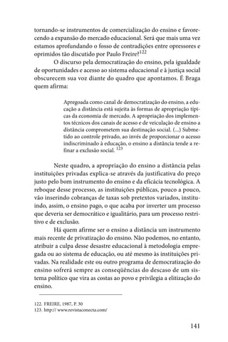 tornando-se instrumentos de comercialização do ensino e favore-
cendo a expansão do mercado educacional. Será que mais uma vez
estamos aprofundando o fosso de contradições entre opressores e
oprimidos tão discutido por Paulo Freire?122
       O discurso pela democratização do ensino, pela igualdade
de oportunidades e acesso ao sistema educacional e à justiça social
obscurecem sua voz diante do quadro que apontamos. É Braga
quem afirma:

              Apregoada como canal de democratização do ensino, a edu-
              cação a distância está sujeita às formas de apropriação típi-
              cas da economia de mercado. A apropriação dos implemen-
              tos técnicos dos canais de acesso e de veiculação de ensino a
              distância comprometem sua destinação social. (...) Subme-
              tido ao controle privado, ao invés de proporcionar o acesso
              indiscriminado à educação, o ensino a distância tende a re-
              finar a exclusão social. 123

        Neste quadro, a apropriação do ensino a distância pelas
instituições privadas explica-se através da justificativa do preço
justo pelo bom instrumento do ensino e da eficácia tecnológica. A
reboque desse processo, as instituições públicas, pouco a pouco,
vão inserindo cobranças de taxas sob pretextos variados, institu-
indo, assim, o ensino pago, o que acaba por inverter um processo
que deveria ser democrático e igualitário, para um processo restri-
tivo e de exclusão.
        Há quem afirme ser o ensino a distância um instrumento
mais recente de privatização do ensino. Não podemos, no entanto,
atribuir a culpa desse desastre educacional à metodologia empre-
gada ou ao sistema de educação, ou até mesmo às instituições pri-
vadas. Na realidade este ou outro programa de democratização do
ensino sofrerá sempre as conseqüências do descaso de um sis-
tema político que vira as costas ao povo e privilegia a elitização do
ensino.

122. FREIRE, 1987, P. 30
123. http:// www.revistaconecta.com/


                                                                      141
 