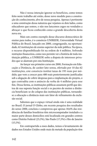 Não é nossa intenção ignorar os benefícios, como temos
feito neste trabalho até então, desse novo modelo para a constru-
ção do conhecimento, alvo de nossa pesquisa. Apenas é pertinente
a uma construção dessa natureza que vejamos os dois lados, como
educadores que somos, e não nos lancemos cegos ou vendados a
abraçar o que ficou conhecido como a grande descoberta desta
nova era.
        Mais um contra-exemplo desse discurso democrático de
ensino para todos, é o consórcio UNIREDE, Universidade Virtual
Pública do Brasil, lançado em 2000, congregando, na oportuni-
dade, 62 instituições de ensino superior da rede pública. Na época,
o recurso disponibilizado foi na ordem de 4 milhões. Sofrendo
restrições financeiras, como nos permite ver a história de toda ins-
tituição pública, a UNIREDE sofre a disputa de interesses priva-
dos que se alastram por esta Instituição.
        Ao lançar seu primeiro curso em 2000, Formação em Edu-
cação a Distância, de caráter lato-sensu, ofertado por 10 das 62
instituições, este consórcio institui taxas de 195 reais por mó-
dulo, que vem a crescer para 400 reais posteriormente justificadas
sob a alegação de cobrir despesas para a implantação do projeto, o
que contradita com o anúncio da verba de 4 milhões para esse
fim. Dessa forma, as instituições públicas assumem perfil que des-
toa de sua suposta função social e os pacotes de ensino a distân-
cia beneficiam-se do colapso das instituições públicas, tornando-
se a educação a distância mais um fator de refinamento da exclu-
são social.
        Sabemos que o espaço virtual ainda não é uma realidade
no Brasil. O jornal O Globo, em recente pesquisa dos resultados
do senso 2000, concluiu e comprovou que apenas 10,6% das resi-
dências de famílias brasileiras têm microcomputador instalado e a
maior parte desses domicílios está localizada em grandes centros
como Distrito Federal (25,5%), São Paulo (17,5%) e Rio de Janeiro
(15,5%).
        Em contrapartida a esses dados, temos o levantamento de
dados nos Estados Unidos onde mais da metade da população têm


142
 