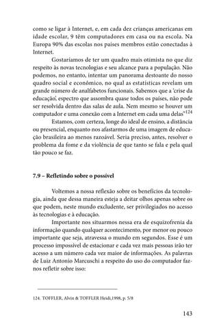 como se ligar à Internet, e, em cada dez crianças americanas em
idade escolar, 9 têm computadores em casa ou na escola. Na
Europa 90% das escolas nos países membros estão conectadas à
Internet.
        Gostaríamos de ter um quadro mais otimista no que diz
respeito às novas tecnologias e seu alcance para a população. Não
podemos, no entanto, intentar um panorama destoante do nosso
quadro social e econômico, no qual as estatísticas revelam um
grande número de analfabetos funcionais. Sabemos que a ‘crise da
educação’, espectro que assombra quase todos os países, não pode
ser resolvida dentro das salas de aula. Nem mesmo se houver um
computador e uma conexão com a Internet em cada uma delas”124
        Estamos, com certeza, longe do ideal de ensino, a distância
ou presencial, enquanto nos afastarmos de uma imagem de educa-
ção brasileira ao menos razoável. Seria preciso, antes, resolver o
problema da fome e da violência de que tanto se fala e pela qual
tão pouco se faz.


7.9 – Refletindo sobre o possível

        Voltemos a nossa reflexão sobre os benefícios da tecnolo-
gia, ainda que dessa maneira esteja a deitar olhos apenas sobre os
que podem, neste mundo excludente, ser privilegiados no acesso
às tecnologias e à educação.
        Importante nos situarmos nessa era de esquizofrenia da
informação quando qualquer acontecimento, por menor ou pouco
importante que seja, atravessa o mundo em segundos. Esse é um
processo impossível de estacionar e cada vez mais pessoas irão ter
acesso a um número cada vez maior de informações. As palavras
de Luiz Antonio Marcuschi a respeito do uso do computador faz-
nos refletir sobre isso:



124. TOFFLER, Alvin & TOFFLER Heidi,1998, p. 5/8


                                                              143
 