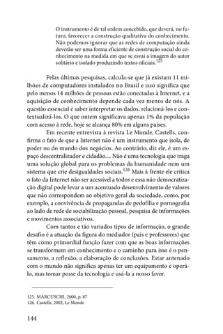 O instrumento é de tal ordem concebido, que deverá, no fu-
             turo, favorecer a construção qualitativa do conhecimento.
             Não podemos ignorar que as redes de computação ainda
             deverão ser uma forma eficiente de construção social do co-
             nhecimento na medida em que se esvai a imagem do autor
             solitário e isolado produzindo textos oficiais.125

        Pelas últimas pesquisas, calcula-se que já existam 11 mi-
lhões de computadores instalados no Brasil e isso significa que
pelo menos 14 milhões de pessoas estão conectadas à Internet, e a
aquisição de conhecimento depende cada vez menos de nós. A
questão essencial é saber interpretar os dados, relacioná-los e con-
textualizá-los. O que ontem significava apenas 1% da população
com acesso à rede, hoje se alcança 80% em alguns países.
        Em recente entrevista à revista Le Monde, Castells, con-
firma o fato de que a Internet não é um instrumento que isola, de
poder ou do mundo dos negócios. Ao contrário, diz ele, é um es-
paço descentralizador e cidadão.... Não é uma tecnologia que traga
uma solução global para os problemas da humanidade nem um
sistema que crie desigualdades sociais.126 Mais à frente ele critica
o fato da Internet não ser acessível a todos e essa não democratiza-
ção digital pode levar a um acentuado desenvolvimento de valores
que não correspondem ao objetivo geral da sociedade, como, por
exemplo, a convivência de propagandas de pedofilia e pornografia
ao lado de rede de sociabilização pessoal, pesquisa de informações
e movimentos associativos.
        Com tantos e tão variados tipos de informação, o grande
desafio é a atuação da figura do mediador (pais e professores) que
têm como primordial função fazer com que as boas informações
se transformem em conhecimento e o caminho para isso é o pen-
samento, a reflexão, a elaboração de conclusões. Estar antenado
com o mundo não significa apenas ter um equipamento e operá-
lo, mas tomar posse da tecnologia e usá-la a nosso favor.


125. MARCUSCHI, 2000, p. 87
126. Castells, 2002, Le Monde


144
 