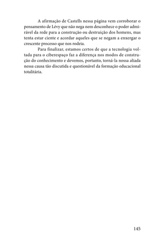 A afirmação de Castells nessa página vem corroborar o
pensamento de Lévy que não nega nem desconhece o poder admi-
rável da rede para a construção ou destruição dos homens, mas
tenta estar ciente e acordar aqueles que se negam a enxergar o
crescente processo que nos rodeia.
         Para finalizar, estamos certos de que a tecnologia vol-
tada para o ciberespaço faz a diferença nos modos de constru-
ção do conhecimento e devemos, portanto, torná-la nossa aliada
nessa causa tão discutida e questionável da formação educacional
totalitária.




                                                            145
 