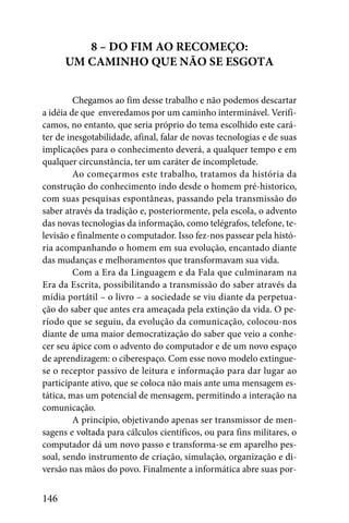 8 – DO FIM AO RECOMEÇO:
      UM CAMINHO QUE NÃO SE ESGOTA


         Chegamos ao fim desse trabalho e não podemos descartar
a idéia de que enveredamos por um caminho interminável. Verifi-
camos, no entanto, que seria próprio do tema escolhido este cará-
ter de inesgotabilidade, afinal, falar de novas tecnologias e de suas
implicações para o conhecimento deverá, a qualquer tempo e em
qualquer circunstância, ter um caráter de incompletude.
         Ao começarmos este trabalho, tratamos da história da
construção do conhecimento indo desde o homem pré-historico,
com suas pesquisas espontâneas, passando pela transmissão do
saber através da tradição e, posteriormente, pela escola, o advento
das novas tecnologias da informação, como telégrafos, telefone, te-
levisão e finalmente o computador. Isso fez-nos passear pela histó-
ria acompanhando o homem em sua evolução, encantado diante
das mudanças e melhoramentos que transformavam sua vida.
         Com a Era da Linguagem e da Fala que culminaram na
Era da Escrita, possibilitando a transmissão do saber através da
mídia portátil – o livro – a sociedade se viu diante da perpetua-
ção do saber que antes era ameaçada pela extinção da vida. O pe-
ríodo que se seguiu, da evolução da comunicação, colocou-nos
diante de uma maior democratização do saber que veio a conhe-
cer seu ápice com o advento do computador e de um novo espaço
de aprendizagem: o ciberespaço. Com esse novo modelo extingue-
se o receptor passivo de leitura e informação para dar lugar ao
participante ativo, que se coloca não mais ante uma mensagem es-
tática, mas um potencial de mensagem, permitindo a interação na
comunicação.
         A princípio, objetivando apenas ser transmissor de men-
sagens e voltada para cálculos científicos, ou para fins militares, o
computador dá um novo passo e transforma-se em aparelho pes-
soal, sendo instrumento de criação, simulação, organização e di-
versão nas mãos do povo. Finalmente a informática abre suas por-


146
 