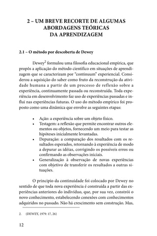 2 – UM BREVE RECORTE DE ALGUMAS
           ABORDAGENS TEÓRICAS
             DA APRENDIZAGEM


2.1 – O método por descoberta de Dewey

        Dewey2 formulou uma filosofia educacional empírica, que
propôs a aplicação do método científico em situações de aprendi-
zagem que se caracterizam por “continuum” experiencial. Consi-
derou a aquisição do saber como fruto da reconstrução da ativi-
dade humana a partir de um processo de reflexão sobre a
experiência, continuamente passada ou reconstruída. Toda expe-
riência em desenvolvimento faz uso de experiências passadas e in-
flui nas experiências futuras. O uso do método empírico foi pro-
posto como uma dinâmica que envolve as seguintes etapas:

         •    Ação: a experiência sobre um objeto físico.
         •    Testagem: a reflexão que permite encontrar outros ele-
              mentos ou objetos, fornecendo um meio para testar as
              hipóteses inicialmente levantadas.
         •    Depuração: a comparação dos resultados com os re-
              sultados esperados, retornando à experiência de modo
              a depurar as idéias, corrigindo os possíveis erros ou
              confirmando as observações iniciais.
         •    Generalização à observação de novas experiências
              com objetivo de transferir os resultados a outras si-
              tuações.

        O principio da continuidade foi colocado por Dewey no
sentido de que toda nova experiência é construída a partir das ex-
periências anteriores do indivíduo, que, por sua vez, constrói o
novo conhecimento, estabelecendo conexões com conhecimentos
adquiridos no passado. Não há crescimento sem construção. Mas,

2.   (DEWEY, 1979: 17, 26)


12
 