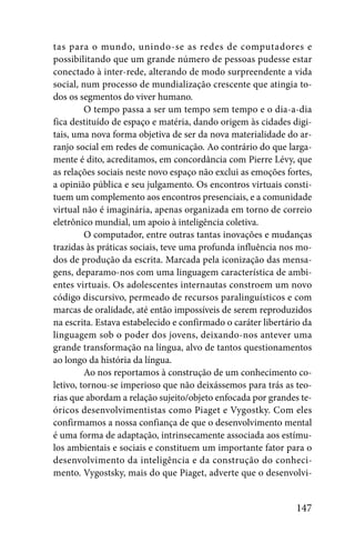 tas para o mundo, unindo-se as redes de computadores e
possibilitando que um grande número de pessoas pudesse estar
conectado à inter-rede, alterando de modo surpreendente a vida
social, num processo de mundialização crescente que atingia to-
dos os segmentos do viver humano.
         O tempo passa a ser um tempo sem tempo e o dia-a-dia
fica destituído de espaço e matéria, dando origem às cidades digi-
tais, uma nova forma objetiva de ser da nova materialidade do ar-
ranjo social em redes de comunicação. Ao contrário do que larga-
mente é dito, acreditamos, em concordância com Pierre Lévy, que
as relações sociais neste novo espaço não exclui as emoções fortes,
a opinião pública e seu julgamento. Os encontros virtuais consti-
tuem um complemento aos encontros presenciais, e a comunidade
virtual não é imaginária, apenas organizada em torno de correio
eletrônico mundial, um apoio à inteligência coletiva.
         O computador, entre outras tantas inovações e mudanças
trazidas às práticas sociais, teve uma profunda influência nos mo-
dos de produção da escrita. Marcada pela iconização das mensa-
gens, deparamo-nos com uma linguagem característica de ambi-
entes virtuais. Os adolescentes internautas constroem um novo
código discursivo, permeado de recursos paralinguísticos e com
marcas de oralidade, até então impossíveis de serem reproduzidos
na escrita. Estava estabelecido e confirmado o caráter libertário da
linguagem sob o poder dos jovens, deixando-nos antever uma
grande transformação na língua, alvo de tantos questionamentos
ao longo da história da língua.
         Ao nos reportamos à construção de um conhecimento co-
letivo, tornou-se imperioso que não deixássemos para trás as teo-
rias que abordam a relação sujeito/objeto enfocada por grandes te-
óricos desenvolvimentistas como Piaget e Vygostky. Com eles
confirmamos a nossa confiança de que o desenvolvimento mental
é uma forma de adaptação, intrinsecamente associada aos estímu-
los ambientais e sociais e constituem um importante fator para o
desenvolvimento da inteligência e da construção do conheci-
mento. Vygostsky, mais do que Piaget, adverte que o desenvolvi-


                                                               147
 