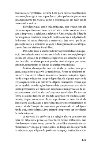 continua a ser preterida, de uma hora para outra encontrarmos
uma solução mágica para o problema, principalmente por termos
uma ferramenta tão valiosa, como a comunicação em rede, ainda
inacessível a muitos.
         É evidente que, como toda mudança, esta trouxe com ela
inúmeros questionamentos e resistências, assim como ocorreu
com a imprensa, o telefone, a televisão. Uma sociedade liderada
por máquinas, conforme crença de muitos, ameaça a subjetividade
do homem, há muito alardeada e preservada. Este novo tipo de or-
ganização social é sinônimo de caos e desorganização, a entropia,
como afirmava Virilio e Baudrillard.
         Por outro lado, a abertura de novas possibilidades na aqui-
sição do conhecimento levou a sociedade a uma concepção equi-
vocada de solução de problemas cognitivos, ao acreditar que es-
tava descoberta a chave para os grandes contratempos que, como
sabemos, ultrapassam os limites de qualquer tecnologia.
         Muitos são os problemas que ainda permeiam esse pro-
cesso, ainda novo e passível de resistências. Firma-se ainda um ex-
pressivo receio em relação ao contato homem/máquina, igno-
rando-se que o homem sempre dependeu de alguma espécie de
tecnologia, mesmo que primitiva. Alguns educadores temem que
outro modelo de educação desencadeie um processo de substi-
tuição permanente do professor, resultando num processo de es-
vaziamento ou de falta de confiança nos resultados. Da mesma
forma os alunos temem um modelo centrado em condutas autô-
nomas, já que, em nossa cultura, o professor se mantém ainda
como ícone da educação e autoridade maior em conhecimento. O
homem ainda é insipiente quanto ao que chama de virtual, igno-
rando que, como afirma Lévy, existirá sempre um ser por detrás
de cada máquina.
         A ausência do professor e a relação afetiva que parecem
estar em falta nesse processo constituem fatores inibidores, mas
não devem ser vistos como causas de uma falha apreensão do co-
nhecimento, visto que presenciamos, ao longo de nossa jornada
na educação, que a figura do professor no espaço institucional não


                                                               149
 