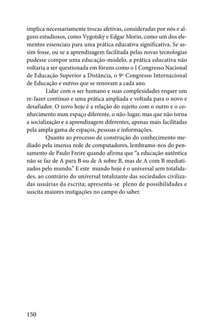 implica necessariamente trocas afetivas, consideradas por nós e al-
guns estudiosos, como Vygotsky e Edgar Morin, como um dos ele-
mentos essenciais para uma prática educativa significativa. Se as-
sim fosse, ou se a aprendizagem facilitada pelas novas tecnologias
pudesse compor uma educação-modelo, a prática educativa não
voltaria a ser questionada em fóruns como o I Congresso Nacional
de Educação Superior a Distância, o 9º Congresso Internacional
de Educação e outros que se renovam a cada ano.
         Lidar com o ser humano e suas complexidades requer um
re-fazer contínuo e uma prática ampliada e voltada para o novo e
desafiador. O novo hoje é a relação do sujeito com o outro e o co-
nhecimento num espaço diferente, o não-lugar, mas que não torna
a socialização e a aprendizagem diferentes, apenas mais facilitadas
pela ampla gama de espaços, pessoas e informações.
         Quanto ao processo de construção do conhecimento me-
diado pela imensa rede de computadores, lembramo-nos do pen-
samento de Paulo Freire quando afirma que “a educação autêntica
não se faz de A para B ou de A sobre B, mas de A com B mediati-
zados pelo mundo.” E este mundo hoje é o universal sem totalida-
des, ao contrário do universal totalizante das sociedades civiliza-
das usuárias da escrita; apresenta-se pleno de possibilidades e
suscita maiores instigações no campo do saber.




150
 