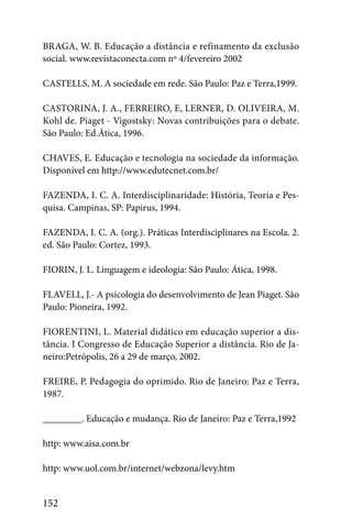 BRAGA, W. B. Educação a distância e refinamento da exclusão
social. www.revistaconecta.com nº 4/fevereiro 2002

CASTELLS, M. A sociedade em rede. São Paulo: Paz e Terra,1999.

CASTORINA, J. A., FERREIRO, E, LERNER, D. OLIVEIRA, M.
Kohl de. Piaget - Vigostsky: Novas contribuições para o debate.
São Paulo: Ed.Ática, 1996.

CHAVES, E. Educação e tecnologia na sociedade da informação.
Disponível em http://www.edutecnet.com.br/

FAZENDA, I. C. A. Interdisciplinaridade: História, Teoria e Pes-
quisa. Campinas, SP: Papirus, 1994.

FAZENDA, I. C. A. (org.). Práticas Interdisciplinares na Escola. 2.
ed. São Paulo: Cortez, 1993.

FIORIN, J. L. Linguagem e ideologia: São Paulo: Ática, 1998.

FLAVELL, J.- A psicologia do desenvolvimento de Jean Piaget. São
Paulo: Pioneira, 1992.

FIORENTINI, L. Material didático em educação superior a dis-
tância. I Congresso de Educação Superior a distância. Rio de Ja-
neiro:Petrópolis, 26 a 29 de março, 2002.

FREIRE, P. Pedagogia do oprimido. Rio de Janeiro: Paz e Terra,
1987.

________. Educação e mudança. Rio de Janeiro: Paz e Terra,1992

http: www.aisa.com.br

http: www.uol.com.br/internet/webzona/levy.htm


152
 
