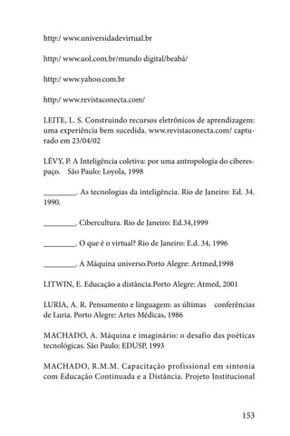 http:/ www.universidadevirtual.br

http:/ www.uol.com.br/mundo digital/beabá/

http:/ www.yahoo.com.br

http:/ www.revistaconecta.com/

LEITE, L. S. Construindo recursos eletrônicos de aprendizagem:
uma experiência bem sucedida. www.revistaconecta.com/ captu-
rado em 23/04/02

LÉVY, P. A Inteligência coletiva: por uma antropologia do ciberes-
paço. São Paulo: Loyola, 1998

________. As tecnologias da inteligência. Rio de Janeiro: Ed. 34.
1990.

________. Cibercultura. Rio de Janeiro: Ed.34,1999

________. O que é o virtual? Rio de Janeiro: E.d. 34, 1996

________. A Máquina universo.Porto Alegre: Artmed,1998

LITWIN, E. Educação a distância.Porto Alegre: Atmed, 2001

LURIA, A. R. Pensamento e linguagem: as últimas      conferências
de Luria. Porto Alegre: Artes Médicas, 1986

MACHADO, A. Máquina e imaginário: o desafio das poéticas
tecnológicas. São Paulo: EDUSP, 1993

MACHADO, R.M.M. Capacitação profissional em sintonia
com Educação Continuada e a Distância. Projeto Institucional



                                                              153
 