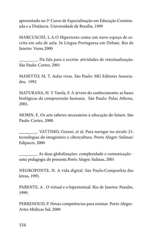 apresentado no 3º Curso de Especialização em Educação Continu-
ada e a Distância. Universidade de Brasília, 1999

MARCUSCHI, L.A.O Hipertexto como um novo espaço de es-
crita em sala de aula. In Língua Portuguesa em Debate. Rio de
Janeiro. Vozes.2000

________. Da fala para a escrita: atividades de retextualização.
São Paulo: Cortez, 2001

MASETTO, M. T. Aulas vivas. São Paulo: MG Editores Associa-
dos, 1992

MATURANA, H. Y Varela, F. A árvore do conhecimento: as bases
biológicas da compreensão humana. São Paulo: Palas Athena,
2001.

MORIN, E. Os sete saberes necessários à educação do futuro. São
Paulo: Cortez, 2000.

________. VATTIMO, Gianni, et al. Para navegar no século 21:
tecnologias do imaginário e cibercultura. Porto Alegre: Sulinas/
Edipucrs, 2000

________. As duas globalizações: complexidade e comunicação -
uma pedagogia do presente.Porto Alegre: Sulinas, 2001

NEGROPONTE, N. A vida digital. São Paulo:Companhia das
letras, 1995.

PARENTE, A . O virtual e o hipertextual. Rio de Janeiro: Pazulin,
1999.

PERRENOUD, P. Novas competências para ensinar. Porto Alegre:
Artes Médicas Sul, 2000


154
 