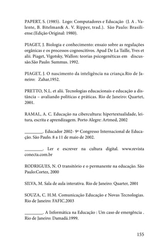 PAPERT, S. (1985). Logo: Computadores e Educação (J. A . Va-
lente, B. Bitelman& A. V. Ripper, trad.). São Paulo: Brasili-
ense.(Edição Original: 1980).

PIAGET, J. Biologia e conhecimento: ensaio sobre as regulações
orgânicas e os processos cognoscitivos. Apud De La Taille, Yves et
alii. Piaget, Vigotsky, Wallon: teorias psicogenéticas em discus-
são.São Paulo: Summus. 1992.

PIAGET, J. O nascimento da inteligência na criança.Rio de Ja-
neiro: Zahar,1952.

PRETTO, N.L. et alii. Tecnologias educacionais e educação a dis-
tância – avaliando políticas e práticas. Rio de Janeiro: Quartet,
2001.

RAMAL, A. C. Educação na cibercultura: hipertextualidade, lei-
tura, escrita e aprendizagem. Porto Alegre: Artmed, 2002

________. Educador 2002- 9º Congresso Internacional de Educa-
ção. São Paulo. 8 a 11 de maio de 2002.

________. Ler e escrever na cultura digital. www.revista
conecta.com.br

RODRIGUES, N. O transitório e o permanente na educação. São
Paulo:Cortez, 2000

SILVA, M. Sala de aula interativa. Rio de Janeiro: Quarter, 2001

SOUZA, C. H.M. Comunicação Educação e Novas Tecnologias.
Rio de Janeiro: FAFIC.2003

________. A Informática na Educação : Um caso de emergência .
Rio de Janeiro: Damadá.1999.


                                                               155
 