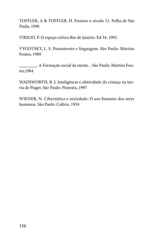 TOFFLER, A & TOFFLER, H. Ensinar o século 21. Folha de São
Paulo, 1998

VIRILIO, P. O espaço crítico.Rio de Janeiro: Ed 34, 1993.

VYGOTSKY, L. S. Pensamento e linguagem. São Paulo: Martins
Fontes, 1989

________. A Formação social da mente. . São Paulo: Martins Fon-
tes,1984

WADSWORTH, B. J. Inteligência e afetividade da criança na teo-
ria de Piaget. São Paulo: Pioneira, 1997

WIENER, N. Cibernética e sociedade: O uso humano dos seres
humanos. São Paulo: Cultrix, 1954




156
 