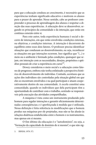 para que a educação conduza ao crescimento, é necessário que as
experiências tenham significado educativo e motivem os alunos
para o prazer de aprender. Nesse sentido, cabe ao professor com-
preender o processo de aprendizagem dos alunos e respeitar a di-
reção das suas experiências. A educação deve se desenvolver, se-
gundo os princípios da comunidade e da interação, que estão em
contínua conexão entre si.
         Para este autor, toda experiência humana é social e de-
corre de interações, em que estão envolvidas condições externas,
ou objetivas, e condições internas. A interação é decorrente do
equilíbrio entre esses dois fatores. O professor precisa identificar
situações que conduzam ao desenvolvimento, ou seja, reconhecer
as situações em que interações ocorrem. Isso significa que “(...) o
meio ou o ambiente é formado pelas condições, quaisquer que se-
jam, em interação com as necessidades, desejos, propósitos e apti-
dões pessoais de criar a experiência em curso”3.
         Dewey considerou o meio social e a educação como fato-
res de progresso, embora não tenha enfatizado a perspectiva histó-
rica de desenvolvimento do indivíduo. Contudo, acentuou que as
ações dos indivíduos são controladas pela situação global em que
eles se encontram envolvidos e na qual participam e atuam coope-
rativamente dentro de sua comunidade. A escola constitui uma
comunidade, quando os indivíduos que dela participam têm a
oportunidade de contribuir com o trabalho, sentindo-se responsá-
veis pela execução das atividades compartilhadas.
         A máquina é vista como um instrumento produzido pelo
homem para regular interações e garantir eficientemente determi-
nadas conseqüências; e é aperfeiçoada à medida que é utilizada.
Nessa definição é feita referência às modificações que o homem
produz nas máquinas por ele projetadas, mas não se faz alusão às
relações dialéticas estabelecidas entre o homem e os instrumentos,
mas apenas em si mesmo.
         O fim último da educação é o “autodomínio”, ou seja, a
“formação da capacidade de domínio de si mesmo”, o que não sig-

3.   IBDEM, 1979: 37)


                                                                 13
 