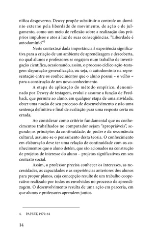 nifica desgoverno. Dewey propõe substituir o controle ou domí-
nio externo pela liberdade de movimento, de ação e de jul-
gamento, como um meio de reflexão sobre a realização dos pró-
prios impulsos e atos à luz de suas conseqüências. “Liberdade é
autodomínio”4
        Neste contexto,é dada importância à experiência significa-
tiva para a criação de um ambiente de aprendizagem e descoberta,
no qual alunos e professores se engajem num trabalho de investi-
gação científica, ocasionando, assim, o processo cíclico ação-testa-
gem-depuração-generalização, ou seja, o autodomínio na repre-
sentação entre os conhecimentos que o aluno possui – o velho –
para a construção de um novo conhecimento.
        A etapa de aplicação do método empírico, denomi-
nado por Dewey de testagem, evolui e assume a função de Feed-
back, que permite ao aluno, em qualquer etapa de uma atividade,
obter uma noção de seu processo de desenvolvimento e não uma
sentença definitiva e final de avaliação para uma resposta certa ou
errada.
        Ao considerar como critério fundamental que os conhe-
cimentos trabalhados no computador sejam “apropriáveis”, se-
gundo os princípios da continuidade, do poder e da ressonância
cultural, assume-se o pensamento desta teoria. O conhecimento
em elaboração deve ter uma relação de continuidade com os co-
nhecimentos que o aluno detém, que são acionados na construção
de projetos de interesse do aluno – projetos significativos em seu
contexto social.
        Assim, o professor precisa conhecer os interesses, as ne-
cessidades, as capacidades e as experiências anteriores dos alunos
para propor planos, cuja concepção resulte de um trabalho coope-
rativo realizado por todos os envolvidos no processo de aprendi-
zagem. O desenvolvimento resulta de uma ação em parceria, em
que alunos e professores aprendem juntos.



4.   PAPERT, 1979: 64


14
 