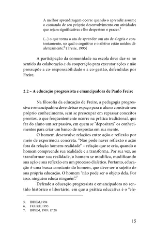 A melhor aprendizagem ocorre quando o aprendiz assume
             o comando de seu próprio desenvolvimento em atividades
             que sejam significativas e lhe despertem o prazer.5

             (...) o que torna o ato de aprender um ato de alegria e con-
             tentamento, no qual o cognitivo e o afetivo estão unidos di-
             aleticamente.6 (Freire, 1995)

        A participação da comunidade na escola deve dar-se no
sentido da colaboração e da cooperação para executar ações e não
pressupõe a co-responsabilidade e a co-gestão, defendidas por
Freire.


2.2 – A educação progressista e emancipadora de Paulo Freire

         Na filosofia da educação de Freire, a pedagogia progres-
siva e emancipadora deve deixar espaço para o aluno construir seu
próprio conhecimento, sem se preocupar em repassar conceitos
prontos, o que freqüentemente ocorre na prática tradicional, que
faz do aluno um ser passivo, em quem se “depositam” os conheci-
mentos para criar um banco de respostas em sua mente.
         O homem desenvolve relações entre ação e reflexão por
meio de experiência concreta. “Não pode haver reflexão e ação
fora da relação homem-realidade” – relação que se cria, quando o
homem compreende sua realidade e a transforma. Por sua vez, ao
transformar sua realidade, o homem se modifica, modificando
sua ação e sua reflexão em um processo dialético. Portanto, educa-
ção é uma busca constante do homem, que deve ser o sujeito de
sua própria educação. O homem “não pode ser o objeto dela. Por
isso, ninguém educa ninguém”.7
         Defende a educação progressista e emancipadora no sen-
tido histórico e libertário, em que a prática educativa é o “ele-

5.   IBDEM,1994
6.   FREIRE, 1995
7.   IBDEM, 1995: 17.28


                                                                      15
 