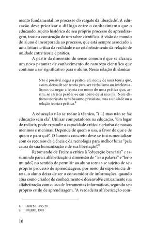 mento fundamental no processo do resgate da liberdade”. A edu-
cação deve priorizar o diálogo entre o conhecimento que o
educando, sujeito histórico de seu próprio processo de aprendiza-
gem, traz e a construção de um saber científico. A visão de mundo
do aluno é incorporada ao processo, que está sempre associado a
uma leitura crítica da realidade e ao estabelecimento da relação de
unidade entre teoria e prática.
        A partir da dimensão do senso comum é que se alcança
um novo patamar de conhecimento de natureza científica que
continue a ser significativo para o aluno. Nessa relação dinâmica:

             Não é possível negar a prática em nome de uma teoria que,
             assim, deixa de ser teoria para ser verbalismo ou intelectua-
             lismo; ou negar a teoria em nome de uma prática que, as-
             sim, se arrisca perder-se em torno de si mesma. Nem eli-
             tismo teoricista nem basismo praticista, mas a unidade ou a
             relação teoria e prática.8

         A educação não se reduz à técnica, “(...) mas não se faz
educação sem ela”. Utilizar computadores na educação, “em lugar
de reduzir, pode expandir a capacidade crítica e criativa de nossos
meninos e meninas. Depende de quem o usa, a favor de que e de
quem e para quê”. O homem concreto deve se instrumentalizar
com os recursos da ciência e da tecnologia para melhor lutar “pela
causa de sua humanização e de sua libertação”.9
         Retomando de Freire a crítica à “educação bancária” e as-
sumindo para a alfabetização a dimensão de “ler a palavra” e “ler o
mundo”, no sentido de permitir ao aluno tornar-se sujeito de seu
próprio processo de aprendizagem, por meio da experiência di-
reta, o aluno deixa de ser o consumidor de informações, quando
atua como criador de conhecimento e desenvolve criticamente sua
alfabetização com o uso de ferramentas informáticas, segundo seu
próprio estilo de aprendizagem. “A verdadeira alfabetização com-


8.   IBDEM, 1995:29
9.   FREIRE, 1995


16
 