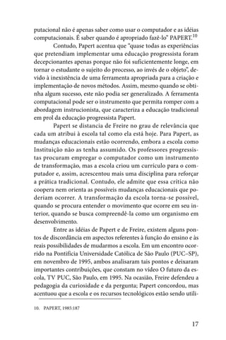 putacional não é apenas saber como usar o computador e as idéias
computacionais. É saber quando é apropriado fazê-lo” PAPERT.10
         Contudo, Papert acentua que “quase todas as experiências
que pretendiam implementar uma educação progressista foram
decepcionantes apenas porque não foi suficientemente longe, em
tornar o estudante o sujeito do processo, ao invés de o objeto”, de-
vido à inexistência de uma ferramenta apropriada para a criação e
implementação de novos métodos. Assim, mesmo quando se obti-
nha algum sucesso, este não podia ser generalizado. A ferramenta
computacional pode ser o instrumento que permita romper com a
abordagem instrucionista, que caracteriza a educação tradicional
em prol da educação progressista Papert.
         Papert se distancia de Freire no grau de relevância que
cada um atribui à escola tal como ela está hoje. Para Papert, as
mudanças educacionais estão ocorrendo, embora a escola como
Instituição não as tenha assumido. Os professores progressis-
tas procuram empregar o computador como um instrumento
de transformação, mas a escola criou um currículo para o com-
putador e, assim, acrescentou mais uma disciplina para reforçar
a prática tradicional. Contudo, ele admite que essa crítica não
coopera nem orienta as possíveis mudanças educacionais que po-
deriam ocorrer. A transformação da escola torna-se possível,
quando se procura entender o movimento que ocorre em seu in-
terior, quando se busca compreendê-la como um organismo em
desenvolvimento.
         Entre as idéias de Papert e de Freire, existem alguns pon-
tos de discordância em aspectos referentes à função do ensino e às
reais possibilidades de mudarmos a escola. Em um encontro ocor-
rido na Pontifícia Universidade Católica de São Paulo (PUC–SP),
em novembro de 1995, ambos analisaram tais pontos e deixaram
importantes contribuições, que constam no vídeo O futuro da es-
cola, TV PUC, São Paulo, em 1995. Na ocasião, Freire defendeu a
pedagogia da curiosidade e da pergunta; Papert concordou, mas
acentuou que a escola e os recursos tecnológicos estão sendo utili-

10. PAPERT, 1985:187


                                                                 17
 