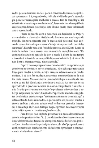 zados pelas estruturas sociais para o conservadorismo e as políti-
cas opressoras. E é, segundo ele, ridícula a idéia de que “a tecnolo-
gia pode ser usada para melhorar a escola. Isso (a tecnologia) irá
substituir a escola que conhecemos”, havendo um desequilíbrio
entre o aprendizado e o ensino, este último muito mais valorizado
que o aprendizado.
         Freire concorda com a evidência da denúncia de Papert,
mas enfatiza a dimensão histórica do homem nas mudanças do
mundo. Embora constate que “a escola está péssima”, não con-
corda com a idéia de que a escola “esteja desaparecendo ou vá de-
saparecer”. E apela para que “modifiquemos a escola”, isto é, não se
trata de acabar com a escola, mas de mudá-la completamente. “Eu
continuo lutando no sentido de pôr a escola à altura de seu tempo
e isto não é soterrá-la nem sepultá-la, mas é refazê-la (...). A escola
não é em si mesma errada, ela está errada.”
         Papert, com o pragmatismo característico das pessoas que
convivem no contexto norte-americano, não acha que tenhamos
força para mudar a escola, a cujos erros se referem os seus funda-
mentos. E se isso for mudado, estaremos muito próximos de não
ter mais escola. Mas considera inconcebível que a escola, da ma-
neira como foi idealizada, continue a existir. As pessoas estão
aprendendo a procurar o saber ao usar o computador e as redes e
não ficarão passivamente ouvindo “o professor oferecer-lhes o sa-
ber já adquirido por elas”. Contudo, Papert cita modelos singula-
res de distritos escolares que “aceitaram a semente de mudança” e
estão obtendo bons resultados, o que mostra ser possível mudar a
escola, embora o sistema educacional tenha seus próprios interes-
ses e não esteja aberto ao diálogo. Logo, é preciso desenvolver uma
ação política para a transformação da escola.
         Para Freire, não importa preservar ou não a denominação
escola; o importante é ter “(...) um determinado espaço e tempo,
onde determinadas tarefas se cumprem, tarefas históricas, políti-
cas”, etc. As duas tarefas principais da escola são “proporcionar o
conhecimento do conhecimento já existente e produzir o conheci-
mento ainda não existente”.


18
 