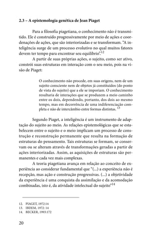 2.3 – A epistemologia genética de Jean Piaget

         Para a filosofia piagetiana, o conhecimento não é transmi-
tido. Ele é construído progressivamente por meio de ações e coor-
denações de ações, que são interiorizadas e se transformam. “A in-
teligência surge de um processo evolutivo no qual muitos fatores
devem ter tempo para encontrar seu equilíbrio”.12
         A partir de suas próprias ações, o sujeito, como ser ativo,
constrói suas estruturas em interação com o seu meio, pois na vi-
são de Piaget:

            O conhecimento não procede, em suas origens, nem de um
            sujeito consciente nem de objetos já constituídos (do ponto
            de vista do sujeito) que a ele se imporiam. O conhecimento
            resultaria de interações que se produzem a meio caminho
            entre os dois, dependendo, portanto, dos dois ao mesmo
            tempo, mas em decorrência de uma indiferenciação com-
            pleta e não de intercâmbio entre formas distintas. 13

        Segundo Piaget, a inteligência é um instrumento de adap-
tação do sujeito ao meio. As relações epistemológicas que se esta-
belecem entre o sujeito e o meio implicam um processo de cons-
trução e reconstrução permanente que resulta na formação de
estruturas do pensamento. Tais estruturas se formam, se conser-
vam ou se alteram através de transformações geradas a partir de
ações interiorizadas. Assim, as aquisições de estruturas são per-
manentes e cada vez mais complexas.
        A teoria piagetiana avança em relação ao conceito de ex-
periência ao considerar fundamental que “(...) a experiência não é
recepção, mas ação e construção progressivas. (...) a objetividade
da experiência é uma conquista da assimilação e da acomodação
combinadas, isto é, da atividade intelectual do sujeito”14



12. PIAGET, 1972:14
13. IBDEM, 1972: 14
14. BECKER, 1993:172


20
 