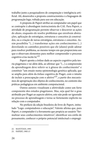 trabalho junto a pesquisadores de computação e inteligência arti-
ficial. Ali, desenvolve a proposta construcionista e a linguagem de
programação logo, voltada para uso em educação.
         A proposta de Papert atribui ao computador um papel que
se contrapõe à abordagem instrucionista do CAI. Para Papert, a
atividade de programação permite observar e descrever as ações
do aluno, enquanto ele resolve problemas que envolvem abstra-
ções, aplicação de estratégias, estruturas e conceitos já construí-
dos, ou a criação de novas estratégias, estruturas e conceitos. As-
sim possibilita “(...) transformar ações em conhecimentos (...)
desvelando os caminhos possíveis que ele (aluno) pode adotar
para resolver problema, ao mesmo tempo em que proporciona aos
que o observam elementos para melhor compreender o processo
cognitivo e/ou incitá-lo.”22
         Papert aponta a ênfase dada ao aspecto cognitivo pela teo-
ria piagetiana e vai além dela, ao afirmar que “(...) a compreensão
da aprendizagem deve referir-se à gênese do conhecimento” e
constituir “um ensaio numa epistemologia genética aplicada, que
se amplia para além da ênfase cognitiva de Piaget, com o intuito
de incluir a preocupação com o afetivo”23, a partir dos mecanis-
mos de apropriação dos objetos de conhecimento, no contexto das
práticas pedagógicas em ambiente computacional.
         Outros autores visualizam a afetividade como um forte
componente dos estudos piagetianos. Mas, seja qual for o grau
atribuído por Piaget ao aspecto afetivo, este não pode ser ignorado
no processo de aprendizagem e torna-se fortemente explícito na
relação com o computador.
         No prefácio da edição brasileira do livro de Papert, intitu-
lado “Logo: computadores e educação”, Valente afirma que, para
Papert, o computador é a ferramenta que propicia ao usuário “for-
malizar seus conhecimentos intuitivos”, identificar seu estilo de
pensamento, conhecer o próprio potencial intelectual e empregá-


22. MANTOAN, 1995
23. PAPERT, 1985:13


24
 