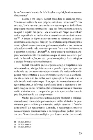 lo no “desenvolvimento de habilidades e aquisição de novos co-
nhecimentos”.
        Baseado em Piaget, Papert considera as crianças como
“construtores ativos de suas próprias estruturas intelectuais”24. No
entanto, “ao levar em conta os instrumentos que os indivíduos
empregam em suas construções – que são fornecidos pela cultura
da qual o sujeito faz parte – ele discorda de Piaget ao atribuir
maior importância ao meio cultural como fonte desses instrumen-
tos”25. A ênfase de Papert não se encontra na hierarquia de desen-
volvimento dos estágios, mas sim nos materiais disponíveis para a
construção de suas estruturas, pois o computador – instrumento
cultural produzido pelo homem – permite “mudar os limites entre
o concreto e o formal”. Papert26. O computador possibilita mani-
pular concretamente conhecimentos que só eram acessíveis por
meio de formalizações, ou seja, quando o sujeito já havia atingido
o estágio formal de desenvolvimento.
        Papert considera que o segundo estágio piagetiano está
deixando de ser obrigatório e essa é a grande ruptura proporcio-
nada pelo uso dos recursos computacionais. No período da inteli-
gência representativa e das construções concretas, o conheci-
mento ainda não trabalha com operações formais e está
relacionado às situações específicas, que são necessariamente situ-
ações imediatas. A diferença significativa entre o segundo e o ter-
ceiro estágio é que as formalizações separadas de seu conteúdo são
muito abstratas, mas o computador permite aproximá-las e mani-
pulá-las, facilitando sua compreensão.
        Muitos professores se esforçam para priorizar o conheci-
mento formal e tentam impor aos alunos estilos abstratos de pen-
samento, por acreditar que o terceiro estágio constitui o “verda-
deiro estofo” do pensamento. Contudo, o pensamento concreto
nos acompanha continuamente e os computadores podem provo-
car uma “inversão epistemológica para formas mais concretas de

24. IBDEM, 1985:33
25. IBDEM, 1985:20
26. IBDEM, 1985:37


                                                                 25
 