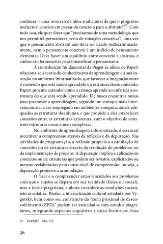 conhecer – uma inversão da idéia tradicional de que o progresso
intelectual consiste em passar do concreto para o abstrato”27. Com
tudo isso, ele quer dizer que “precisamos de uma metodologia que
nos permitirá permanecer perto de situações concretas”., uma vez
que o pensamento abstrato não deve ser usado indiscriminada-
mente, nem o pensamento concreto é um indício de pensamento
elementar. Deve haver um equilíbrio entre concreto e abstrato, e
ambos são ferramentas para intensificar o pensamento.
         A contribuição fundamental de Piaget às idéias de Papert
relaciona-se à teoria do conhecimento da aprendizagem e à sua in-
serção no ambiente informatizado, que favorece a integração entre
o conteúdo que está sendo aprendido e à estrutura desse conteúdo.
Papert procura entender como a criança aprende ao enfatizar a es-
trutura do que está sendo aprendido. Ele busca encontrar meios
para promover a aprendizagem, segundo um enfoque mais inter-
vencionista, a ser empregado em ambientes computacionais ade-
quados às estruturas dos alunos, e que propicie a eles estabelecer
conexões entre as estruturas existentes, com o objetivo de cons-
truir estruturas novas e mais complexas.
         No ambiente de aprendizagem informatizado, é essencial
incentivar a compreensão através da reflexão e da depuração. Nas
atividades de programação, a reflexão propicia a assimilação de
conceitos ou de estruturas através da resolução de problemas ou
da implementação de projetos. A depuração implica a aplicação de
conceitos ou de estruturas que podem ser revistos, explicitados ou
mesmo reelaborados para outro nível de compreensão; ou seja, a
depuração promove a acomodação.
         O fazer e o compreender estão vinculados aos problemas
com que o sujeito se depara em sua realidade (física ou social),
mas a teoria piagetiana, embora considere as condições sociais,
não as enfatiza. Porém, a internalização cultural estudada por Vy-
gotsky, bem como seu constructo da “zona proximal de desen-
volvimento (ZPD)” podem ser articulados com estudos piaget-
ianos, integrando aspectos cognitivos e sócio-históricos. Essa

27. PAPERT, 1994: 123


26
 