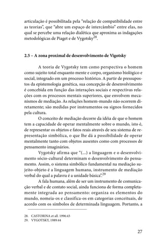 articulação é possibilitada pela “relação de compatibilidade entre
as teorias”, que “abre um espaço de intercâmbio” entre elas, no
qual se percebe uma relação dialética que aproxima as indagações
metodológicas de Piaget e de Vygotsky28.


2.5 – A zona proximal de desenvolvimento de Vigotsky

         A teoria de Vygotsky tem como perspectiva o homem
como sujeito total enquanto mente e corpo, organismo biológico e
social, integrado em um processo histórico. A partir de pressupos-
tos da epistemologia genética, sua concepção de desenvolvimento
é concebida em função das interações sociais e respectivas rela-
ções com os processos mentais superiores, que envolvem meca-
nismos de mediação. As relações homem-mundo não ocorrem di-
retamente; são medidas por instrumentos ou signos fornecidos
pela cultura.
         O conceito de mediação decorre da idéia de que o homem
tem a capacidade de operar mentalmente sobre o mundo, isto é,
de representar os objetos e fatos reais através de seu sistema de re-
presentação simbólica, o que lhe dá a possibilidade de operar
mentalmente tanto com objetos ausentes como com processos de
pensamento imaginários.
         Vygotsky afirma que “(...) a linguagem e o desenvolvi-
mento sócio-cultural determinam o desenvolvimento do pensa-
mento. Assim, o sistema simbólico fundamental na mediação su-
jeito-objeto é a linguagem humana, instrumento de mediação
verbal do qual a palavra é a unidade básica”.29
         A fala humana, além de ser um instrumento de comunica-
ção verbal e de contato social, ainda funciona de forma completa-
mente integrada ao pensamento: organiza os elementos do
mundo, nomeia-os e classifica-os em categorias conceituais, de
acordo com os símbolos de determinada linguagem. Portanto, a

28. CASTORINA et all. 1996:43
29. VYGOTSKY, 1989:44


                                                                  27
 