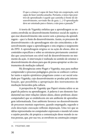 O que a criança é capaz de fazer hoje em cooperação, será
           capaz de fazer sozinha amanha. Portanto, o único tipo posi-
           tivo de aprendizado é aquele que caminha à frente do de-
           senvolvimento, servindo-lhe de guia. (...) O aprendizado
           deve ser orientado para o futuro, e não para o passado.33

         A teoria de Vygotsky enfatiza que a aprendizagem se en-
contra envolvida no desenvolvimento histórico-social do sujeito e
que esse desenvolvimento não ocorre sem a presença da aprendi-
zagem – que é a fonte do desenvolvimento. Assim, os processos de
desenvolvimento e de aprendizagem não são coincidentes; o de-
senvolvimento segue a aprendizagem e esta origina o surgimento
da ZPD. A aprendizagem origina-se na ação do aluno, abre os
conteúdos específicos e sobre as estruturas previamente construí-
das que caracterizam seu nível real de desenvolvimento no mo-
mento da ação. A intervenção é realizada no sentido de orientar o
desenvolvimento do aluno para que ele possa apropriar-se dos ins-
trumentos de mediação cultural.
         Há divergências entre Piaget e Vygotsky, mas para melhor
compreender o processo pedagógico, precisa-se conhecer e articu-
lar tanto o sujeito epistêmico piagetiano como o ser social estu-
dado por Vygotsky, cujo desenvolvimento se produz pela interna-
lização, que possibilita a apropriação dos instrumentos de
mediação fornecidos pela cultura.
         A perspectiva de Vygotsky que Papert retoma refere-se ao
papel da palavra na aprendizagem. A palavra é um elemento fun-
damental nas inter-relações (aluno-aluno, aluno-professor, aluno-
computador) que se estabelecem em um ambiente de aprendiza-
gem informatizada. Esse ambiente favorece no desenvolvimento
de processos mentais superiores, quando empregado, segundo o
ciclo descrição–execução-reflexão-depuração. Uma vez que as
idéias representadas no computador expressam o mundo tal como
o sujeito percebe, ele propicia a comunicação desse mundo às ou-
tras pessoas, que, por sua vez, se envolvem na construção compar-


33. VYGOTSKY, 1989


30
 
