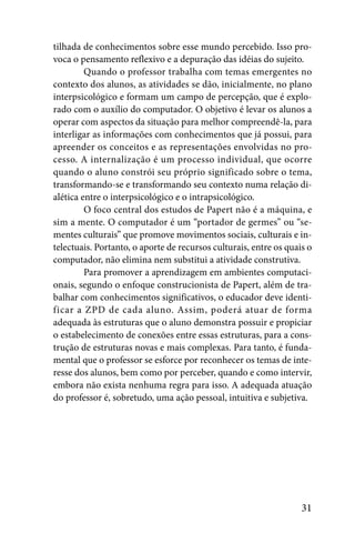 tilhada de conhecimentos sobre esse mundo percebido. Isso pro-
voca o pensamento reflexivo e a depuração das idéias do sujeito.
         Quando o professor trabalha com temas emergentes no
contexto dos alunos, as atividades se dão, inicialmente, no plano
interpsicológico e formam um campo de percepção, que é explo-
rado com o auxílio do computador. O objetivo é levar os alunos a
operar com aspectos da situação para melhor compreendê-la, para
interligar as informações com conhecimentos que já possui, para
apreender os conceitos e as representações envolvidas no pro-
cesso. A internalização é um processo individual, que ocorre
quando o aluno constrói seu próprio significado sobre o tema,
transformando-se e transformando seu contexto numa relação di-
alética entre o interpsicológico e o intrapsicológico.
         O foco central dos estudos de Papert não é a máquina, e
sim a mente. O computador é um “portador de germes” ou “se-
mentes culturais” que promove movimentos sociais, culturais e in-
telectuais. Portanto, o aporte de recursos culturais, entre os quais o
computador, não elimina nem substitui a atividade construtiva.
         Para promover a aprendizagem em ambientes computaci-
onais, segundo o enfoque construcionista de Papert, além de tra-
balhar com conhecimentos significativos, o educador deve identi-
ficar a ZPD de cada aluno. Assim, poderá atuar de forma
adequada às estruturas que o aluno demonstra possuir e propiciar
o estabelecimento de conexões entre essas estruturas, para a cons-
trução de estruturas novas e mais complexas. Para tanto, é funda-
mental que o professor se esforce por reconhecer os temas de inte-
resse dos alunos, bem como por perceber, quando e como intervir,
embora não exista nenhuma regra para isso. A adequada atuação
do professor é, sobretudo, uma ação pessoal, intuitiva e subjetiva.




                                                                   31
 
