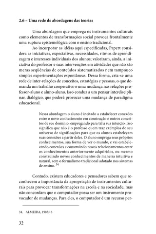 2.6 – Uma rede de abordagens das teorias

         Uma abordagem que emprega os instrumentos culturais
como elementos de transformações social provoca frontalmente
uma ruptura epistemológica com o ensino tradicional.
         Ao incorporar as idéias aqui especificadas, Papert consi-
dera as iniciativas, expectativas, necessidades, ritmos de aprendi-
zagem e interesses individuais dos alunos; valorizam, ainda, a ini-
ciativa do professor e suas intervenções em atividades que não são
meras seqüências de conteúdos sistematizados nem tampouco
simples experimentações espontâneas. Dessa forma, cria-se uma
rede de inter-relações de conceitos, estratégias e pessoas, o que de-
manda um trabalho cooperativo e uma mudança nas relações pro-
fessor-aluno e aluno-aluno. Isso conduz a um pensar interdiscipli-
nar, dialógico, que poderá provocar uma mudança de paradigma
educacional.

            Nessa abordagem o aluno é incitado a estabelecer conexões
            entre o novo conhecimento em construção e outros concei-
            tos de seu domínio, empregando para tal a sua intuição. Isso
            significa que não é o professo quem traz exemplos de seu
            universo de significações para que os alunos estabeleçam
            suas conexões a partir deles. O aluno emprega seus próprios
            conhecimentos, sua forma de ver o mundo, e vai estabele-
            cendo conexões e construindo novos relacionamentos entre
            os conhecimentos anteriormente adquiridos, ou mesmo
            construindo novos conhecimentos de maneira intuitiva e
            natural, sem o formalismo tradicional adotado nos sistemas
            de ensino. 34

        Contudo, existem educadores e pensadores sabem que re-
conhecem a importância da apropriação de instrumentos cultu-
rais para provocar transformações na escola e na sociedade, mas
não concordam que o computador possa ser um instrumento pro-
vocador de mudanças. Para eles, o computador é um recurso per-


34. ALMEIDA, 1985:16


32
 